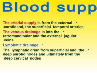 •The arterial supply is from the external
carotidand, the superficial temporal arteries.
•The venous drainage is into the
retromandibular and the external jugular
veins.
•Lymphatic drainage
•The lymphatic drian from superficial and the
deep parotid nodes and ultimately from the
deep cervical nodes.
 