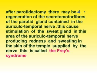•4-after parotidectomy there may be
regeneration of the secretomotorfibres
of the parotid gland contained in the
auriculo-temporal nerve .this cause
stimulation of the sweat gland in this
area of the auriculo-temporal nerve
producing redness and sweating in
the skin of the temple supplied by the
nerve this is called the Frey's
syndrome
 