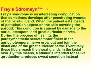 •***Frey's Sdromeyn
•Frey's syndrome is an interesting complication
that sometimes develops after penetrating wounds
of the parotid gland. When the patient eats, beads
of perspiration appear on the skin covering the
parotid. This condition is caused by damage to the
auriculotemporal and great auricular nerves.
During the process of healing, the
parasympathetic secretomotor fibers in the
auriculotemporal nerve grow out and join the
distal end of the great auricular nerve. Eventually,
these fibers reach the sweat glands in the facial
skin. By this means, a stimulus intended for saliva
production produces sweat secretion instead.
 