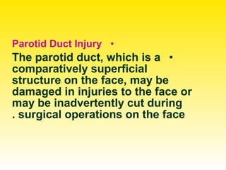 •Parotid Duct Injury
•The parotid duct, which is a
comparatively superficial
structure on the face, may be
damaged in injuries to the face or
may be inadvertently cut during
surgical operations on the face.
 