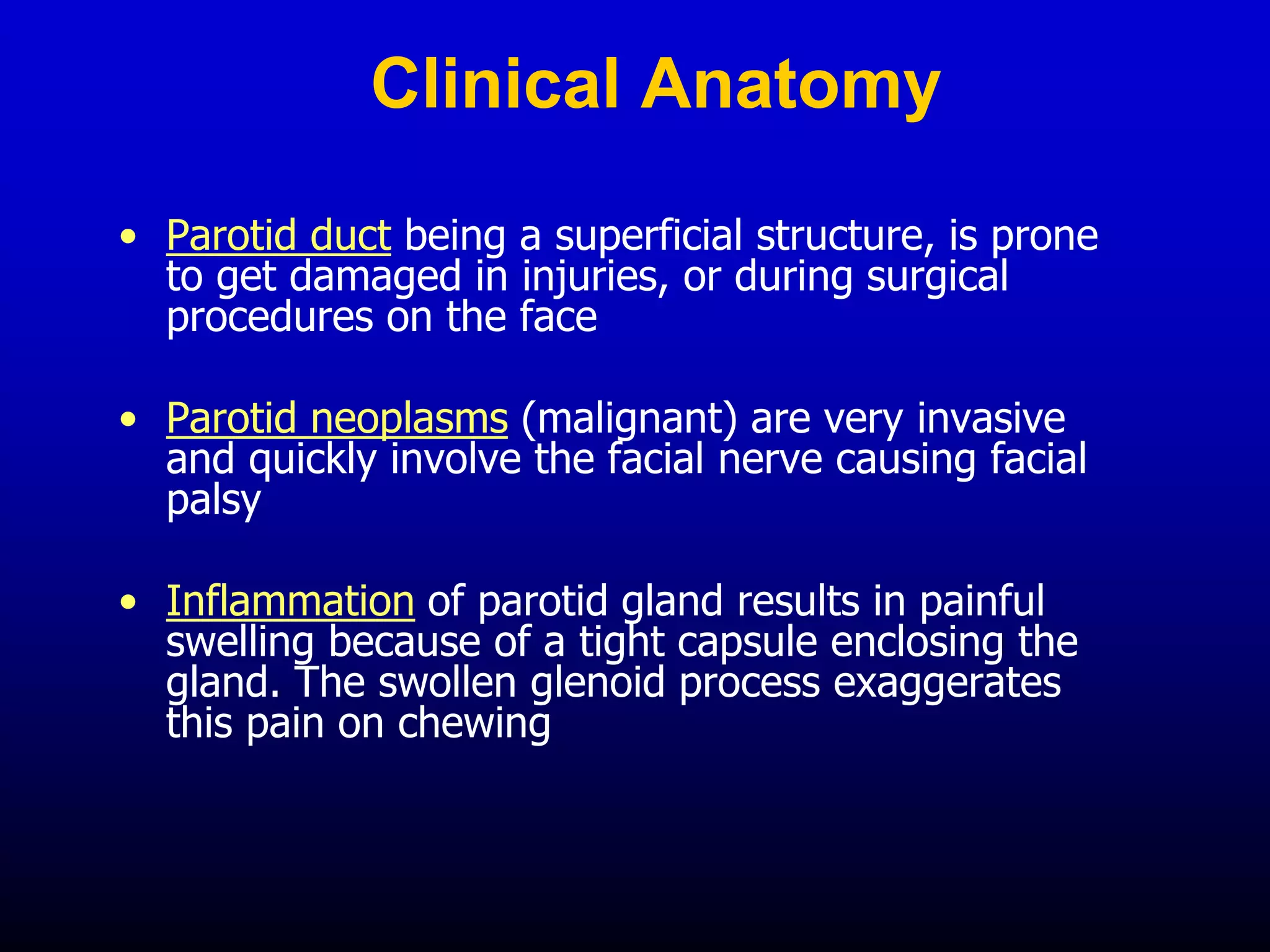 Clinical Anatomy
• Parotid duct being a superficial structure, is prone
to get damaged in injuries, or during surgical
procedures on the face
• Parotid neoplasms (malignant) are very invasive
and quickly involve the facial nerve causing facial
palsy
• Inflammation of parotid gland results in painful
swelling because of a tight capsule enclosing the
gland. The swollen glenoid process exaggerates
this pain on chewing
 