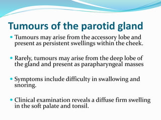 Tumours of the parotid gland
 Tumours may arise from the accessory lobe and
present as persistent swellings within the cheek.
 Rarely, tumours may arise from the deep lobe of
the gland and present as parapharyngeal masses
 Symptoms include difficulty in swallowing and
snoring.
 Clinical examination reveals a diffuse firm swelling
in the soft palate and tonsil.
 