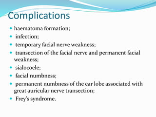 Complications
 haematoma formation;
 infection;
 temporary facial nerve weakness;
 transection of the facial nerve and permanent facial
weakness;
 sialocoele;
 facial numbness;
 permanent numbness of the ear lobe associated with
great auricular nerve transection;
 Frey’s syndrome.
 