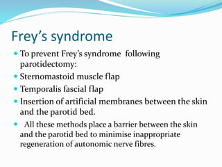 Frey’s syndrome
 To prevent Frey’s syndrome following
parotidectomy:
 Sternomastoid muscle flap
 Temporalis fascial flap
 Insertion of artificial membranes between the skin
and the parotid bed.
 All these methods place a barrier between the skin
and the parotid bed to minimise inappropriate
regeneration of autonomic nerve fibres.
 