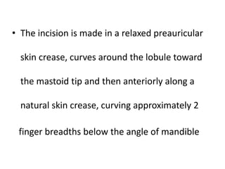 • The incision is made in a relaxed preauricular
skin crease, curves around the lobule toward
the mastoid tip and then anteriorly along a
natural skin crease, curving approximately 2
finger breadths below the angle of mandible
 