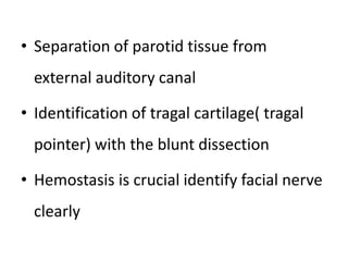 • Separation of parotid tissue from
external auditory canal
• Identification of tragal cartilage( tragal
pointer) with the blunt dissection
• Hemostasis is crucial identify facial nerve
clearly
 