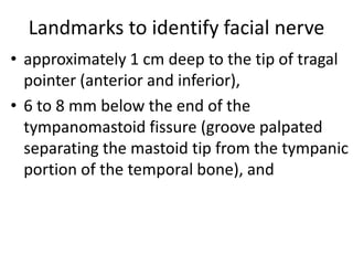 Landmarks to identify facial nerve
• approximately 1 cm deep to the tip of tragal
pointer (anterior and inferior),
• 6 to 8 mm below the end of the
tympanomastoid fissure (groove palpated
separating the mastoid tip from the tympanic
portion of the temporal bone), and
 