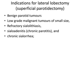 Indications for lateral lobectomy
(superficial parotidectomy)
• Benign parotid tumours
• Low grade malignant tumours of small size,
• Refractory sialolithiasis,
• sialoadenitis (chronic parotitis), and
• chronic sialorrhea;
 