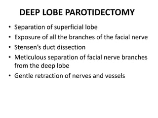 DEEP LOBE PAROTIDECTOMY
• Separation of superficial lobe
• Exposure of all the branches of the facial nerve
• Stensen’s duct dissection
• Meticulous separation of facial nerve branches
from the deep lobe
• Gentle retraction of nerves and vessels
 