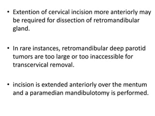 • Extention of cervical incision more anteriorly may
be required for dissection of retromandibular
gland.
• In rare instances, retromandibular deep parotid
tumors are too large or too inaccessible for
transcervical removal.
• incision is extended anteriorly over the mentum
and a paramedian mandibulotomy is performed.
 