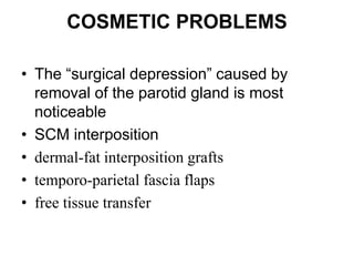 COSMETIC PROBLEMS
• The “surgical depression” caused by
removal of the parotid gland is most
noticeable
• SCM interposition
• dermal-fat interposition grafts
• temporo-parietal fascia flaps
• free tissue transfer
 