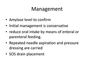 Management
• Amylase level to confirm
• Initial management is conservative
• reduce oral intake by means of enteral or
parenteral feeding.
• Repeated needle aspiration and pressure
dressing are carried
• SOS drain placement
 