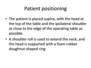 Patient positioning
• The patient is placed supine, with the head at
the top of the table and the ipsilateral shoulder
as close to the edge of the operating table as
possible.
• A shoulder roll is used to extend the neck, and
the head is supported with a foam rubber
doughnut-shaped ring
 