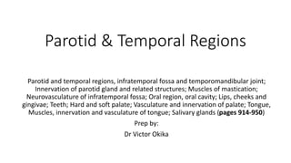 Parotid & Temporal Regions
Parotid and temporal regions, infratemporal fossa and temporomandibular joint;
Innervation of parotid gland and related structures; Muscles of mastication;
Neurovasculature of infratemporal fossa; Oral region, oral cavity; Lips, cheeks and
gingivae; Teeth; Hard and soft palate; Vasculature and innervation of palate; Tongue,
Muscles, innervation and vasculature of tongue; Salivary glands (pages 914-950)
Prep by:
Dr Victor Okika
 