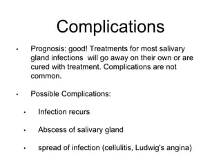 Complications
• Prognosis: good! Treatments for most salivary
gland infections will go away on their own or are
cured with treatment. Complications are not
common.
• Possible Complications:
• Infection recurs
• Abscess of salivary gland
• spread of infection (cellulitis, Ludwig's angina)
 