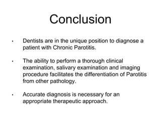 Conclusion
• Dentists are in the unique position to diagnose a
patient with Chronic Parotitis.
• The ability to perform a thorough clinical
examination, salivary examination and imaging
procedure facilitates the differentiation of Parotitis
from other pathology.
• Accurate diagnosis is necessary for an
appropriate therapeutic approach.
 