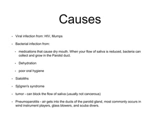 Causes
• Viral infection from: HIV, Mumps
• Bacterial infection from:
• medications that cause dry mouth. When your flow of saliva is reduced, bacteria can
collect and grow in the Parotid duct.
• Dehydration
• poor oral hygiene
• Sialoliths
• Sjögren's syndrome
• tumor - can block the flow of saliva (usually not cancerous)
• Pneumoparotitis - air gets into the ducts of the parotid gland, most commonly occurs in
wind instrument players, glass blowers, and scuba divers.
 