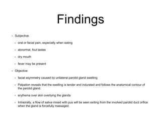 Findings
• Subjective:
• oral or facial pain, especially when eating
• abnormal, foul tastes
• dry mouth
• fever may be present
• Objective:
• facial asymmetry caused by unilateral parotid gland swelling
• Palpation reveals that the swelling is tender and indurated and follows the anatomical contour of
the parotid gland.
• erythema over skin overlying the glands
• Intraorally, a flow of saliva mixed with pus will be seen exiting from the involved parotid duct orifice
when the gland is forcefully massaged.
 