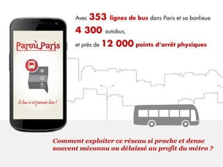 Avec 353 lignes de bus dans Paris et sa banlieue
4 300 autobus,
et près de 12 000 points d’arrêt physiques
Comment exploiter ce réseau si proche et dense
souvent méconnu ou délaissé au profit du métro ?
 