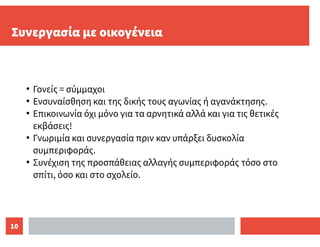 10
Συνεργασία με οικογένεια
●
Γονείς = σύμμαχοι
●
Ενσυναίσθηση και της δικής τους αγωνίας ή αγανάκτησης.
●
Επικοινωνία όχι μόνο για τα αρνητικά αλλά και για τις θετικές
εκβάσεις!
●
Γνωριμία και συνεργασία πριν καν υπάρξει δυσκολία
συμπεριφοράς.
●
Συνέχιση της προσπάθειας αλλαγής συμπεριφοράς τόσο στο
σπίτι, όσο και στο σχολείο.
 