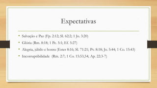 Expectativas
• Salvação e Paz (Fp. 2:12; Sl. 62:2; 1 Jo. 3:20)
• Glória (Rm. 8:18; 1 Pe. 5:1; Ef. 5:27)
• Alegria, júbilo e honra (Ester 8:16; Sl. 71:21; Pv. 8:18; Jo. 5:44; 1 Co. 15:43)
• Incorruptibilidade (Rm. 2:7; 1 Co. 15:53,54; Ap. 22:3-7)
 