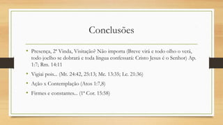 Conclusões
• Presença, 2ª Vinda, Visitação? Não importa (Breve virá e todo olho o verá,
todo joelho se dobrará e toda língua confessará: Cristo Jesus é o Senhor) Ap.
1:7; Rm. 14:11
• Vigiai pois... (Mt. 24:42, 25:13; Mc. 13:35; Lc. 21:36)
• Ação x Contemplação (Atos 1:7,8)
• Firmes e constantes... (1ª Cor. 15:58)
 