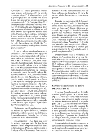 A besta de Apocalipse 17 – uma sugestão / 33

Apocalipse 11:7 a besta que sobe do abismo          Satanás.16 Não há nenhuma razão para se
mata as duas testemunhas. (5) De acordo             ligar o abismo de Apocalipse 11, parte da
com Apocalipse 17:8 a besta sobre a qual            mesma visão das trombetas, com outra
a grande prostituta se assenta “era e não           pessoa.
é, está para emergir do abismo, e caminha
                                                       Todavia, em Apocalipse 20:1-3 ocorre
para a destruição”. (6) Em Apocalipse 20:1
                                                    a grande inversão. O poder de Satanás para
um anjo desce do céu com a chave do abis-
                                                    abrir o abismo lhe é tirado. Esse poder lhe fora
mo. (7) Finalmente, em Apocalipse 20:3
                                                    dado por Deus (Ap 9:1) que está sempre no
esse anjo amarra Satanás no abismo por mil
                                                    controle. Agora o próprio Satanás é amarrado
anos. Depois desse período, Satanás será
                                                    por um anjo e confinado ao abismo por mil
solto. Quatro destas referências pertencem
                                                    anos. Parece que Apocalipse 17:8 aponta
à parte histórica do Apocalipse13, e todas
                                                    para esta mesma situação e que Apocalipse
são encontradas na visão das trombetas (Ap
                                                    20:1-3 esclarece as palavras simbólicas a
8:2-11:18).As quatro primeiras são partes
                                                    respeito da besta de Apocalipse 17. A besta
da visão da trombeta (Ap 8:2-11:18). Por
                                                    que “era e não é, está para emergir do abismo,
outro lado o mar não está ligado ao abismo
                                                    e caminha para a destruição” é Satanás, que
em Apocalipse.14
                                                    em Apocalipse 12 foi apresentado como o
    A estrela cadente mencionada em Apo-            grande dragão vermelho.17
calipse 9:1-2, que é capaz de abrir o poço do
                                                       Evidentemente, todas as referências ao
abismo e produzir calamidade, sofrimento e
                                                    abismo em Apocalipse tem a ver com Sa-
tortura, deve ser identificada como Satanás.
                                                    tanás. O termo é encontrado em dois outros
Em Jó 38:7, os filhos de Deus, seres celes-
                                                    lugares no Novo Testamento. Em Romanos
tiais, são chamados estrelas da manhã. Uma
                                                    10:7, o abismo pode ser o reino dos mortos.
estrela da manhã cadente ocorre em Isaías
                                                    Mas em Lucas 8:31, os demônios pedem a
14:12. Por trás do rei de Babilônia é mencio-
                                                    Jesus para não serem enviados ao abismo.
nado alguém muito superior a ele – Satanás,
                                                    Novamente isso está ligado a instrumentos
a verdadeira estrela da manhã cadente. De
                                                    satânicos. Portanto, sugerimos compreen-
acordo com Lucas 10:18, Jesus viu Satanás
                                                    der a besta sobre a qual Babilônia se assenta
caindo do céu. Em Apocalipse, estrelas,
                                                    como Satanás que opera através de poderes
quando usadas simbolicamente, se referem
                                                    políticos.18
(1) aos anjos das sete igrejas, provavelmente
líderes e ensinadores religiosos (Ap 1:20),
e (2) a seres celestiais, tais como Jesus, a        Contexto e disposição do tempo
resplandecente estrela da manhã (Ap 22:16),         em Apocalipse 17
ou a anjos caídos (12:4, 9). Em Apocalipse
                                                       O livro de Apocalipse pode ser dividido
9:1 ouvimos acerca de uma estrela cadente;
                                                    em duas grandes partes. A primeira parte
segundo Apocalipse 8:10, é uma grande
                                                    (Ap 1-14) consiste de várias séries históricas
estrela cujas ações produzem efeitos negati-
                                                    de eventos que abrangem desde o tempo
vos. Parece melhor compreender essa estrela
                                                    de João até à consumação final. A segunda
como Satanás, que, segundo Apocalipse
                                                    parte (Ap 15-22) lida somente com eventos
12:7-9, foi expulso do Céu.
                                                    do fim do tempos e tem sido chamada de
   Obviamente, o rei dos gafanhotos e anjo          a parte escatológica. Enquanto o dragão e
do abismo de Apocalipse 9:11, também                a besta que subiu do mar são encontrados
chamado Abadom/Apoliom ou destruidor,               na seção histórica do Apocalipse, a besta
é a estrela cadente, Satanás. Seu exército          de Apocalipse 17 pertence à seção do final
demoníaco ataca a humanidade.                       do tempos. Portanto, devem ser esperadas
    Em Apocalipse 11:7, a besta que sobe            diferenças entre estas duas bestas.
do abismo e que por meio da Revolução                   Por outro lado referências recorrentes a
Francesa15 mata temporariamente as duas             certos símbolos encontrados na mesma parte
testemunhas de Deus que representam o               de Apocalipse são especialmente importan-
Antigo e o Novo Testamento, é novamente             tes e esclarecem a sua interpretação.
 