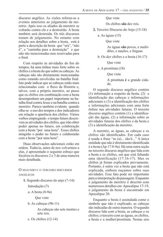 A besta de Apocalipse 17 – uma sugestão / 35

discurso angélico. As visões referen-se a                        Que viste
eventos anteriores ao julgamento da me-
                                                                 Os chifres são dez reis.
retriz. Após isso os aliados da meretriz se
voltarão contra ela e a destruirão. A besta             2. Terceiro Discurso do Anjo (15-18)
também será destruída. Os três discursos                   a. As águas (15)
tratam de julgamento. No entanto com
relação aos detalhes sobre a besta, está à                       Que viste
parte a descrição da besta que “era”, “não                        As águas são povos, e multi-
é”, e “caminha para a destruição” e que                           dões, e nações, e línguas
não são mencionadas mas reservadas para
o final.                                                   b. Os dez chifres e a besta (16-17)
    Com respeito às atividades do fim do                          Que viste
tempos, há uma ênfase mais forte sobre os                  c. A prostituta (18)
chifres e a besta do que sobre as cabeças. As
cabeças não são diretamente mencionadas                           Que viste
como estando envolvidas na batalha final.                         A prostituta é a grande cida-
Isto pode indicar que as cabeças estão mais                       de.
relacionadas com o fluxo da História e,
talvez, com a própria meretriz, ao passo                 O segundo discurso angélico contém
que os chifres em combinação com a besta             (1) informação a respeito da besta, (2) a
desempenham um papel importante na ba-               identificação das cabeças e informações
talha final contra Jesus e na batalha contra a       adicionais e (3) a identificação dos chifres
meretriz. Parece também evidente quando              e informações adicionais com uma forte
olha-se o uso dos tempos e dos indicadores           ênfase nas atividades futuras. O terceito
em relação a aparência dos chifres. Vários           discurso angélico contém (1) a identifica-
verbos empregando o tempo futuro descre-             ção das águas, (2) a informação sobre as
vem as atividades dos chifres, que irão obter        atividades futuras dos chifres e da besta e
poder apenas no futuro, em colaboração               (3) a identificação da meretriz.
com a besta “por uma hora”. Esses chifres                A meretriz, as águas, as cabeças e os
atingirão o poder no futuro e colaborarão            chifres são identificados. Em cada caso
com a besta “por uma hora”.                          é usada a frase “as (a)... são/é...” A única
   Duas observações adicionais estão em              entidade que não é diretamente identificada
ordem. Todavia, antes de nos volvermos a             é a besta (Ap 17:8-9a). Há uma outra seção
elas, é apresentado o seguinte esboço que            no terceiro discurso angélico que lida com
focaliza os discursos 2 e 3 de uma maneira           a besta e os chifres, em que está faltando
mais detalhada.                                      uma identificação (17:16-17). Mas os
                                                     chifres já foram explicados previamente.
                                                     Portanto, é outra vez a besta que não está
O segundo e o terceiro discursos                     explicada, embora ouçamos sobre suas
angélicos                                            atividades. Esse fato pode ser importante
                                                     para a interpretação da passagem. Enquanto
   1. Segundo discurso do anjo (7-14):               o julgamento da meretriz é descrito com
       Introdução (7)                                numerosos detalhes em Apocalipse 17-19,
                                                     o julgamento da besta é encontrado em
       a. A besta (8-9a)
                                                     Apocalipse 20.
            Que viste
                                                        Enquanto a besta é assinalada como o
      b. As cabeças (9b-11)                          símbolo que não é explicado, as cabeças
              As cabeças são sete montes e           são indicadas de outra maneira. O segundo
              sete reis.                             discurso lida com a besta, as cabeças e os
                                                     chifres; o terceiro com as águas, os chifres,
      c. Os chifres (12-14)                          a besta e a mulher/prostituta. Nestas seis
 