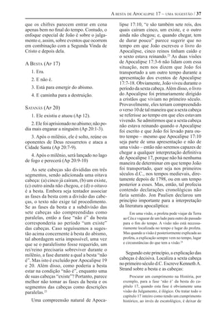 A besta de Apocalipse 17 – uma sugestão / 37

que os chifres parecem entrar em cena              lipse 17:10, “e são também sete reis, dos
apenas bem no final do tempo. Contudo, o           quais caíram cinco, um existe, e o outro
enfoque especial de João é sobre o julga-          ainda não chegou; e, quando chegar, tem
mento e, assim, sobre eventos que ocorrem          de durar pouco” parece sugerir que no
em combinação com a Segunda Vinda de               tempo em que João escreveu o livro do
Cristo e depois dela.                              Apocalipse, cinco reinos tinham caído e
                                                   o sexto estava reinando.23 As duas visões
A Besta (Ap 17)                                    de Apocalipse 17:3-6 não lidam com essa
                                                   situação, nem nos dizem que João foi
   1. Era.	                                        transportado a um outro tempo durante a
   2. E não é.                                     apresentação dos eventos de Apocalipse
                                                   17:7-18. Obviamente, João viveu durante o
   3. Está para emergir do abismo.                 período da sexta cabeça. Além disso, o livro
   4. E caminha para a destruição.                 do Apocalipse foi primariamente dirigido
                                                   a cristãos que viviam no primeiro século.
                                                   Provavelmente, eles teriam compreendido
Satanás (Ap 20)                                    o verso 10 de tal maneira que a sexta cabeça
   1. Ele existiu e atuou (Ap 12).                 se referisse ao tempo em que eles estavam
                                                   vivendo. Se admitirmos que a sexta cabeça
   2. Ele foi aprisionado no abismo; não po-       não estava reinando quando o Apocalipse
dia mais enganar a ninguém (Ap 20:1-3).            foi escrito e que João foi levado para ou-
   3. Após o milênio, ele é solto, reúne os        tro tempo – mesmo que Apocalipse 17:10
oponentes de Deus ressurretos e ataca a            seja parte de uma apresentação e não de
Cidade Santa (Ap 20:7-9).                          uma visão – então não seremos capazes de
                                                   chegar a qualquer interpretação definitiva
   4. Após o milênio, será lançado no lago
                                                   de Apocalipse 17, porque não há nenhuma
de fogo e perecerá (Ap 20:9-10)
                                                   maneira de determinar em que tempo João
    As sete cabeças são divididas em três          foi transportado, quer seja nos primeiros
segmentos, sendo adicionada uma oitava             séculos d.C., nos tempos medievais, dire-
cabeça: (a) cinco já caíram, (b) um existe,        tamente depois de 1798, ou em um tempo
(c) outro ainda não chegou, e (d) o oitavo         posterior a esses. Mas, então, tal profecia
é a besta. Embora seja tentador associar           contendo declarações cronológicas não
as fases da besta com a divisão das cabe-          faria sentido. Jon Paulien declarou um
ças, o texto não exige tal procedimento.           princípio importante para a interpretação
Se as fases da besta e a subdivisão das            da literatura apocalíptica:
sete cabeças são compreendidas como                      Em uma visão, o profeta pode viajar da Terra
paralelas, então a fase “não é” da besta             ao Céu e vaguear de um lado para outro do passado
corresponderia ao período “um existe”                para o fim do tempo. A visão não está necessa-
das cabeças. Caso seguíssemos a suges-               riamente localizada no tempo e lugar do profeta.
tão acima concernente à besta do abismo,             Mas quando a visão é posteriormente explicada ao
tal abordagem seria impossível, uma vez              profeta, a explicação sempre vem no tempo, lugar
que se o paralelismo fosse requerido, um             e circunstâncias do que tem a visão.24
rei/reino precisaria sobreviver durante o
milênio, a fase durante a qual a besta “não           Segundo este princípio, a explicação das
é”. Mas isto é excluído por Apocalipse 19          cabeças é decisiva. Localiza a sexta cabeça
e 20. Além disso, como poderia a besta             no primeiro século d.C. Escreve Kenneth A.
estar na condição “não é”, enquanto uma            Strand sobre a besta e as cabeças:
de suas cabeças “existe”? Portanto, parece               Procurar um cumprimento na História, por
melhor não tomar as fases da besta e os              exemplo, para a fase ‘não é’ da besta do ca-
segmentos das cabeças como descrições                pítulo 17, quando esta fase é obviamente uma
paralelas.22                                         visão do Julgamento, é ilógico. Ou tratar todo o
                                                     capítulo 17 inteiro como tendo um cumprimento
   Uma compreensão natural de Apoca-                 histórico, ao invés de escatológico, é deixar de
 