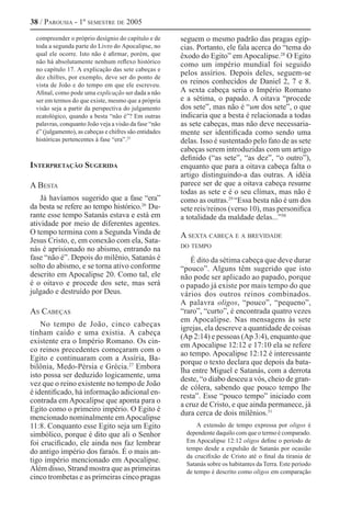 38 / Parousia - 1º semestre de 2005

  compreender o próprio desígnio do capítulo e de       seguem o mesmo padrão das pragas egíp-
  toda a segunda parte do Livro do Apocalipse, no       cias. Portanto, ele fala acerca do “tema do
  qual ele ocorre. Isto não é afirmar, porém, que       êxodo do Egito” em Apocalipse.28 O Egito
  não há absolutamente nenhum reflexo histórico         como um império mundial foi seguido
  no capítulo 17. A explicação das sete cabeças e
                                                        pelos assírios. Depois deles, seguem-se
  dez chifres, por exemplo, deve ser do ponto de
  vista de João e do tempo em que ele escreveu.
                                                        os reinos conhecidos de Daniel 2, 7 e 8.
  Afinal, como pode uma explicação ser dada a não       A sexta cabeça seria o Império Romano
  ser em termos do que existe, mesmo que a própria      e a sétima, o papado. A oitava “procede
  visão seja a partir da perspectiva do julgamento      dos sete”, mas não é “um dos sete”, o que
  ecatológico, quando a besta “não é”? Em outras        indicaria que a besta é relacionada a todas
  palavras, conquanto João veja a visão da fase “não    as sete cabeças, mas não deve necessaria-
  é” (julgamento), as cabeças e chifres são entidades   mente ser identificada como sendo uma
  históricas pertencentes à fase “era”.25               delas. Isso é sustentado pelo fato de as sete
                                                        cabeças serem introduzidas com um artigo
                                                        definido (“as sete”, “as dez”, “o outro”),
Interpretação Sugerida                                  enquanto que para a oitava cabeça falta o
                                                        artigo distinguindo-a das outras. A idéia
A Besta                                                 parece ser de que a oitava cabeça resume
                                                        todas as sete e é o seu clímax, mas não é
    Já havíamos sugerido que a fase “era”               como as outras.29 “Essa besta não é um dos
da besta se refere ao tempo histórico.26 Du-            sete reis/reinos (verso 10), mas personifica
rante esse tempo Satanás estava e está em               a totalidade da maldade delas...”30
atividade por meio de diferentes agentes.
O tempo termina com a Segunda Vinda de                  A sexta cabeça e a brevidade
Jesus Cristo, e, em conexão com ela, Sata-
                                                        do tempo
nás é aprisionado no abismo, entrando na
fase “não é”. Depois do milênio, Satanás é                  É dito da sétima cabeça que deve durar
solto do abismo, e se torna ativo conforme              “pouco”. Alguns têm sugerido que isto
descrito em Apocalipse 20. Como tal, ele                não pode ser aplicado ao papado, porque
é o oitavo e procede dos sete, mas será                 o papado já existe por mais tempo do que
julgado e destruído por Deus.                           vários dos outros reinos combinados.
                                                        A palavra oligos, “pouco”, “pequeno”,
As Cabeças                                              “raro”, “curto”, é encontrada quatro vezes
                                                        em Apocalipse. Nas mensagens às sete
    No tempo de João, cinco cabeças
                                                        igrejas, ela descreve a quantidade de coisas
tinham caído e uma existia. A cabeça
                                                        (Ap 2:14) e pessoas (Ap 3:4), enquanto que
existente era o Império Romano. Os cin-
                                                        em Apocalipse 12:12 e 17:10 ela se refere
co reinos precedentes começaram com o
                                                        ao tempo. Apocalipse 12:12 é interessante
Egito e continuaram com a Assíria, Ba-
                                                        porque o texto declara que depois da bata-
bilônia, Medo-Pérsia e Grécia.27 Embora
                                                        lha entre Miguel e Satanás, com a derrota
isto possa ser deduzido logicamente, uma
                                                        deste, “o diabo desceu a vós, cheio de gran-
vez que o reino existente no tempo de João
                                                        de cólera, sabendo que pouco tempo lhe
é identificado, há informação adicional en-
                                                        resta”. Esse “pouco tempo” iniciado com
contrada em Apocalipse que aponta para o
                                                        a cruz de Cristo, e que ainda permanece, já
Egito como o primeiro império. O Egito é
                                                        dura cerca de dois milênios.31
mencionado nominalmente em Apocalipse
11:8. Conquanto esse Egito seja um Egito                      A extensão de tempo expressa por oligos é
simbólico, porque é dito que ali o Senhor                 dependente daquilo com que o termo é comparado.
foi crucificado, ele ainda nos faz lembrar                Em Apocalipse 12:12 oligos define o período de
                                                          tempo desde a expulsão de Satanás por ocasião
do antigo império dos faraós. É o mais an-
                                                          da crucifixão de Cristo até o final da tirania de
tigo império mencionado em Apocalipse.                    Satanás sobre os habitantes da Terra. Este período
Além disso, Strand mostra que as primeiras                de tempo é descrito como oligos em comparação
cinco trombetas e as primeiras cinco pragas
 
