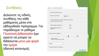 Συνθήκες
Δηλώνετε τις ειδικές
συνθήκες του κάθε
μαθήματος μέσα στο
εβδομαδιαίο πρόγραμμα. Για
παράδειγμα το μάθημα
Γλωσσική Διδασκαλία έχει
οριστεί να μπορεί να
διδάσκεται μόνο μία φορά
την ημέρα
(ιδανική κατανομή).
 