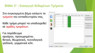 ΒΗΜΑ 3ο : Εισαγωγή δεδομένων-Τμήματα
Στο συγκεκριμένο βήμα εισάγετε τα
τμήματα του εκπαιδευτηρίου σας.
Κάθε τμήμα μπορεί να υποδιαιρεθεί
σε ομάδες τμημάτων.
Για παράδειγμα
αρχάριοι, προχωρημένοι.
θετική, θεωρητική, τεχνολογική
γαλλικά, γερμανικά κλπ.
 
