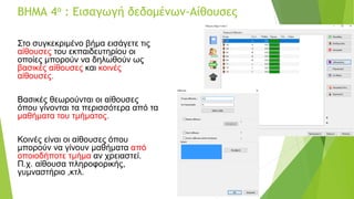 ΒΗΜΑ 4ο : Εισαγωγή δεδομένων-Αίθουσες
Στο συγκεκριμένο βήμα εισάγετε τις
αίθουσες του εκπαιδευτηρίου οι
οποίες μπορούν να δηλωθούν ως
βασικές αίθουσες και κοινές
αίθουσες.
Βασικές θεωρούνται οι αίθουσες
όπου γίνονται τα περισσότερα από τα
μαθήματα του τμήματος.
Κοινές είναι οι αίθουσες όπου
μπορούν να γίνουν μαθήματα από
οποιοδήποτε τμήμα αν χρειαστεί.
Π.χ. αίθουσα πληροφορικής,
γυμναστήριο ,κτλ.
 