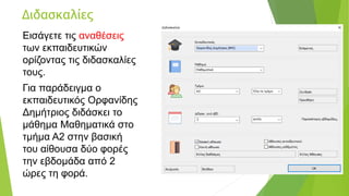 Διδασκαλίες
Εισάγετε τις αναθέσεις
των εκπαιδευτικών
ορίζοντας τις διδασκαλίες
τους.
Για παράδειγμα ο
εκπαιδευτικός Ορφανίδης
Δημήτριος διδάσκει το
μάθημα Μαθηματικά στο
τμήμα Α2 στην βασική
του αίθουσα δύο φορές
την εβδομάδα από 2
ώρες τη φορά.
 