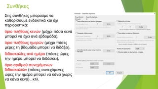 Συνθήκες
Στις συνθήκες μπορούμε να
καθορίσουμε ενδεικτικά και όχι
περιοριστικά:
όριο πλήθους κενών (μέχρι πόσα κενά
μπορεί να έχει ανά εβδομάδα),
όριο πλήθους ημερών (μέχρι πόσες
μέρες τη βδομάδα μπορεί να διδάξει),
διδασκαλίες ανά ημέρα (πόσες ώρες
την ημέρα μπορεί να διδάσκει),
όριο αριθμού συνεχόμενων
διδασκαλιών (πόσες συνεχόμενες
ώρες την ημέρα μπορεί να κάνει χωρίς
να κάνει κενό) , κτλ.
 