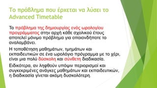Το πρόβλημα που έρχεται να λύσει το
Advanced Timetable
Το πρόβλημα της δημιουργίας ενός ωρολογίου
προγράμματος στην αρχή κάθε σχολικού έτους
αποτελεί μόνιμο πρόβλημα για οποιονδήποτε το
αναλαμβάνει.
Η τοποθέτηση μαθημάτων, τμημάτων και
εκπαιδευτικών σε ένα ωρολόγιο πρόγραμμα με το χέρι,
είναι μια πολύ δύσκολη και σύνθετη διαδικασία.
Ειδικότερα, αν ληφθούν υπόψιν περιορισμοί και
συγκεκριμένες ανάγκες μαθημάτων και εκπαιδευτικών,
η διαδικασία γίνεται ακόμη δυσκολότερη.
 