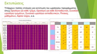 Εκτυπώσεις
Υπάρχουν πολλές επιλογές για εκτύπωση του ωρολογίου προγράμματος ,
όπως Ωρολόγιο για κάθε τμήμα, Ωρολόγιο για κάθε Εκπαιδευτικό, Συνολικό
ωρολόγιο τμημάτων, Συνολικό ωρολόγιο εκπαιδευτικών, Πίνακας
μαθημάτων, Αφίσα τοίχου, κ.α.
 
