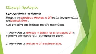 Εξαγωγή Ωρολογίου
Εξαγωγή στο Microsoft Excel
Μπορείτε να μεταφέρετε ολόκληρο το ΩΠ σε ένα λογισμικό φύλλο
του Microsoft Excel .
Αυτό μπορεί να σας βοηθήσει στις εξής περιπτώσεις:
1) Όταν θέλετε να αλλάξετε τη διάταξη του εκτυπωμένου ΩΠ ή
πρέπει να εκτυπώσετε το ΩΠ σε διαφορετική μορφή.
2) Όταν θέλετε να στείλετε το ΩΠ σε κάποιον άλλο.
 