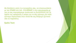 Μη διστάσετε εσείς ή οι συνεργάτες σας, να επικοινωνήσετε
με τον ΕΠΑΦΟ στο τηλ. 210-6990401 ή στο sales@epafos.gr
για να σας περιγράψουμε αναλυτικά τις δυνατότητες και τα
οφέλη της εφαρμογής ή ακόμη για να σας κάνουμε μία πολύ
σύντομη παρουσίαση στην οποία θα σας δείξουμε ζωντανά
όλα τα παραπάνω.
Epafos Team
 