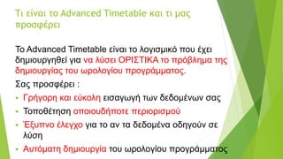 Τι είναι το Advanced Timetable και τι μας
προσφέρει
Το Advanced Timetable είναι το λογισμικό που έχει
δημιουργηθεί για να λύσει ΟΡΙΣΤΙΚΑ το πρόβλημα της
δημιουργίας του ωρολογίου προγράμματος.
Σας προσφέρει :
 Γρήγορη και εύκολη εισαγωγή των δεδομένων σας
 Τοποθέτηση οποιουδήποτε περιορισμού
 Έξυπνο έλεγχο για το αν τα δεδομένα οδηγούν σε
λύση
 Αυτόματη δημιουργία του ωρολογίου προγράμματος
 