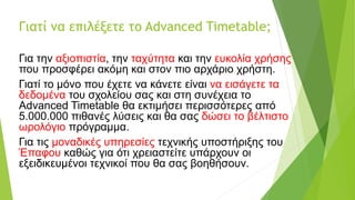 Γιατί να επιλέξετε το Advanced Timetable;
Για την αξιοπιστία, την ταχύτητα και την ευκολία χρήσης
που προσφέρει ακόμη και στον πιο αρχάριο χρήστη.
Γιατί το μόνο που έχετε να κάνετε είναι να εισάγετε τα
δεδομένα του σχολείου σας και στη συνέχεια το
Advanced Timetable θα εκτιμήσει περισσότερες από
5.000.000 πιθανές λύσεις και θα σας δώσει το βέλτιστο
ωρολόγιο πρόγραμμα.
Για τις μοναδικές υπηρεσίες τεχνικής υποστήριξης του
Έπαφου καθώς για ότι χρειαστείτε υπάρχουν οι
εξειδικευμένοι τεχνικοί που θα σας βοηθήσουν.
 