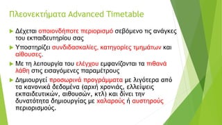 Πλεονεκτήματα Advanced Timetable
 Δέχεται οποιονδήποτε περιορισμό σεβόμενο τις ανάγκες
του εκπαιδευτηρίου σας
 Υποστηρίζει συνδιδασκαλίες, κατηγορίες τμημάτων και
αίθουσες.
 Με τη λειτουργία του ελέγχου εμφανίζονται τα πιθανά
λάθη στις εισαγόμενες παραμέτρους
 Δημιουργεί προσωρινά προγράμματα με λιγότερα από
τα κανονικά δεδομένα (αρχή χρονιάς, ελλείψεις
εκπαιδευτικών, αιθουσών, κτλ) και δίνει την
δυνατότητα δημιουργίας με χαλαρούς ή αυστηρούς
περιορισμούς.
 