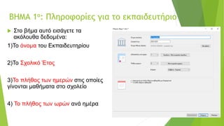 ΒΗΜΑ 1ο: Πληροφορίες για το εκπαιδευτήριο
 Στο βήμα αυτό εισάγετε τα
ακόλουθα δεδομένα:
1)Το όνομα του Εκπαιδευτηρίου
2)Το Σχολικό Έτος
3)Το πλήθος των ημερών στις οποίες
γίνονται μαθήματα στο σχολείο
4) Το πλήθος των ωρών ανά ημέρα
 