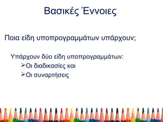 Βασικές Έννοιες
Ποια είδη υποπρογραμμάτων υπάρχουν;
Υπάρχουν δύο είδη υποπρογραμμάτων:
Οι διαδικασίες και
Οι συναρτήσεις
 