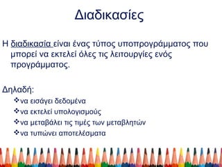 Διαδικασίες
Η διαδικασία είναι ένας τύπος υποπρογράμματος που
μπορεί να εκτελεί όλες τις λειτουργίες ενός
προγράμματος.
Δηλαδή:
να εισάγει δεδομένα
να εκτελεί υπολογισμούς
να μεταβάλει τις τιμές των μεταβλητών
να τυπώνει αποτελέσματα
 