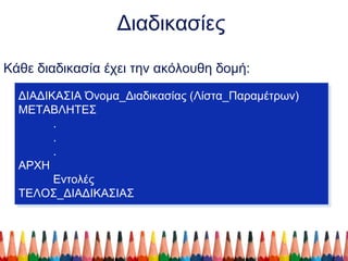 Διαδικασίες
Κάθε διαδικασία έχει την ακόλουθη δομή:
ΔΙΑΔΙΚΑΣΙΑ Όνομα_Διαδικασίας (Λίστα_Παραμέτρων)
ΜΕΤΑΒΛΗΤΕΣ
.
.
.
ΑΡΧΗ
Εντολές
ΤΕΛΟΣ_ΔΙΑΔΙΚΑΣΙΑΣ
ΔΙΑΔΙΚΑΣΙΑ Όνομα_Διαδικασίας (Λίστα_Παραμέτρων)
ΜΕΤΑΒΛΗΤΕΣ
.
.
.
ΑΡΧΗ
Εντολές
ΤΕΛΟΣ_ΔΙΑΔΙΚΑΣΙΑΣ
 
