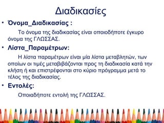 Διαδικασίες
• Όνομα_Διαδικασίας :
Το όνομα της διαδικασίας είναι οποιοδήποτε έγκυρο
όνομα της ΓΛΩΣΣΑΣ.
• Λίστα_Παραμέτρων:
Η λίστα παραμέτρων είναι μία λίστα μεταβλητών, των
οποίων οι τιμές μεταβιβάζονται προς τη διαδικασία κατά την
κλήση ή και επιστρέφονται στο κύριο πρόγραμμα μετά το
τέλος της διαδικασίας.
• Εντολές:
Οποιαδήποτε εντολή της ΓΛΩΣΣΑΣ.
 