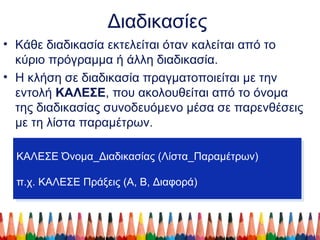 Διαδικασίες
• Κάθε διαδικασία εκτελείται όταν καλείται από το
κύριο πρόγραμμα ή άλλη διαδικασία.
• Η κλήση σε διαδικασία πραγματοποιείται με την
εντολή ΚΑΛΕΣΕ, που ακολουθείται από το όνομα
της διαδικασίας συνοδευόμενο μέσα σε παρενθέσεις
με τη λίστα παραμέτρων.
ΚΑΛΕΣΕ Όνομα_Διαδικασίας (Λίστα_Παραμέτρων)
π.χ. ΚΑΛΕΣΕ Πράξεις (Α, Β, Διαφορά)
ΚΑΛΕΣΕ Όνομα_Διαδικασίας (Λίστα_Παραμέτρων)
π.χ. ΚΑΛΕΣΕ Πράξεις (Α, Β, Διαφορά)
 