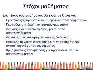 Στόχοι μαθήματος
Στο τέλος του μαθήματος θα είσαι σε θέση να:
• Προσδιορίζεις την έννοια του τμηματικού προγραμματισμού
• Περιγράφεις τη δομή των υποπρογραμμάτων
• Αναλύεις ένα σύνθετο πρόγραμμα σε απλά
υποπρογράμματα
• Διαχωρίζεις τις συναρτήσεις από τις διαδικασίες
• Επιλέγεις τη χρήση διαδικασίας ή συνάρτησης για την
υλοποίηση ενός υποπρογράμματος
• Χρησιμοποιείς παραμέτρους για την επικοινωνία των
υποπρογραμμάτων
 