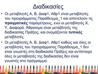 Διαδικασίες
• Οι μεταβλητές Α, Β, Διαφ1, Αθρ1 είναι μεταβλητές
του προγράμματος Παράδειγμα_1 και αποτελούν τις
πραγματικές παραμέτρους, ενώ οι μεταβλητές Χ,
Υ, Διαφορά, Άθροισμα είναι μεταβλητές της
διαδικασίας Πράξεις, και ονομάζονται τυπικές
μεταβλητές.
• Οι μεταβλητές Α, Β, Διαφ1, Αθρ1 καθώς και όλες οι
μεταβλητές του προγράμματος Παράδειγμα_1 δεν
είναι γνωστές στη διαδικασία Πράξεις και αντίστοιχα
όλες οι μεταβλητές της διαδικασίας δεν είναι
γνωστές στο πρόγραμμα.
 